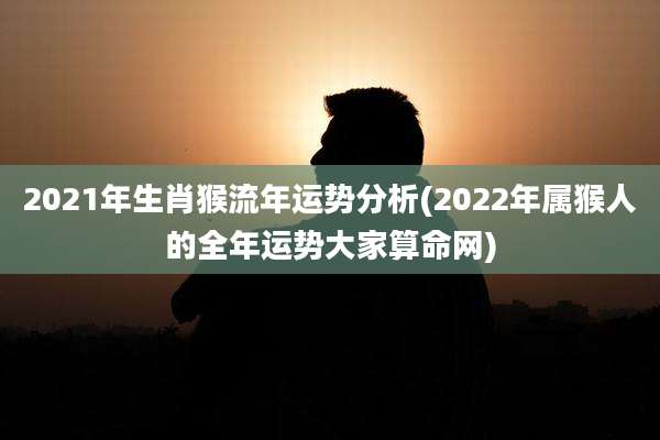 2021年生肖猴流年运势分析(2022年属猴人的全年运势大家算命网)