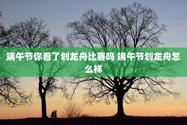 端午节你看了划龙舟比赛吗 端午节划龙舟怎么样
