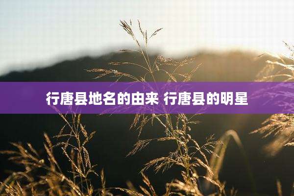行唐县地名的由来 行唐县的明星