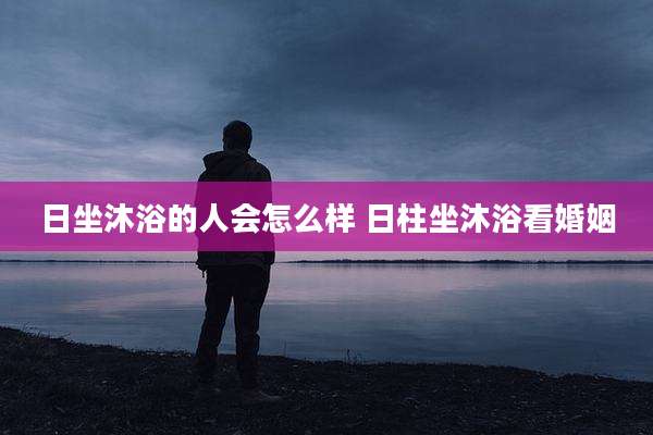 日坐沐浴的人会怎么样 日柱坐沐浴看婚姻