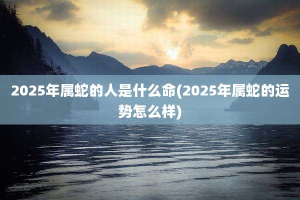 2025年属蛇的人是什么命(2025年属蛇的运势怎么样)