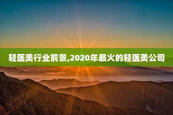轻医美行业前景,2020年最火的轻医美公司