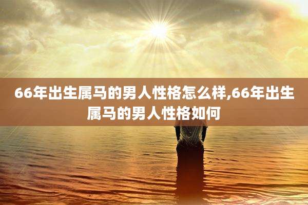 66年出生属马的男人性格怎么样,66年出生属马的男人性格如何