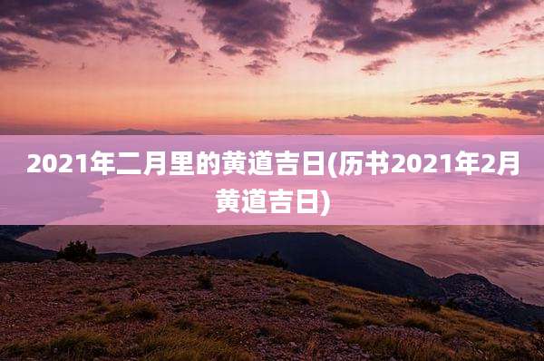 2021年二月里的黄道吉日(历书2021年2月黄道吉日)