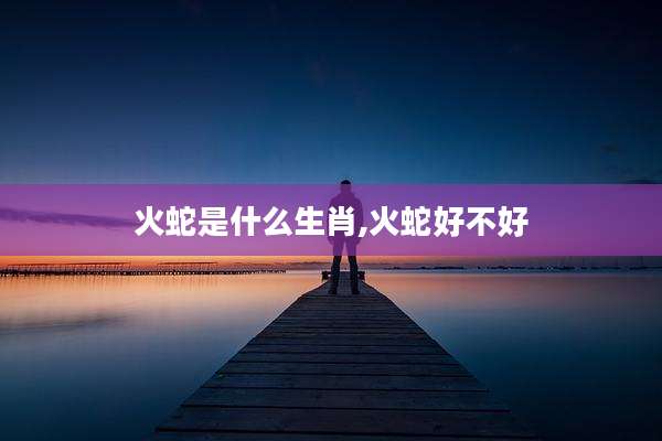 火蛇是什么生肖,火蛇好不好