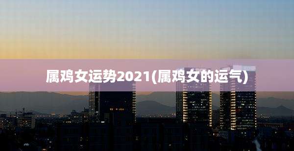 属鸡女运势2021(属鸡女的运气)