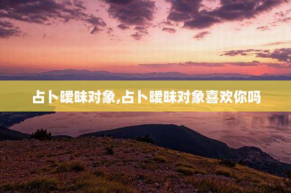 占卜暧昧对象,占卜暧昧对象喜欢你吗