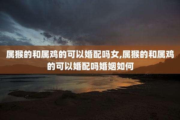 属猴的和属鸡的可以婚配吗女,属猴的和属鸡的可以婚配吗婚姻如何