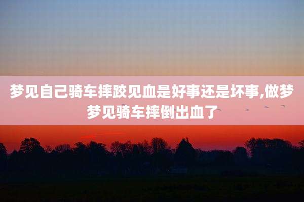 梦见自己骑车摔跤见血是好事还是坏事,做梦梦见骑车摔倒出血了