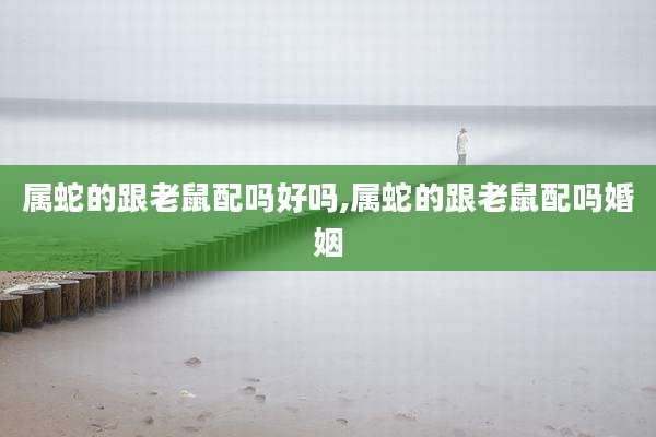 属蛇的跟老鼠配吗好吗,属蛇的跟老鼠配吗婚姻