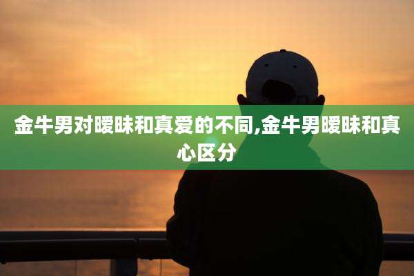 金牛男对暧昧和真爱的不同,金牛男暧昧和真心区分