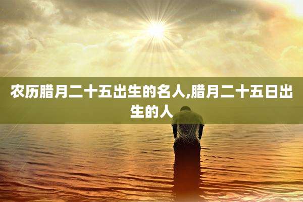 农历腊月二十五出生的名人,腊月二十五日出生的人