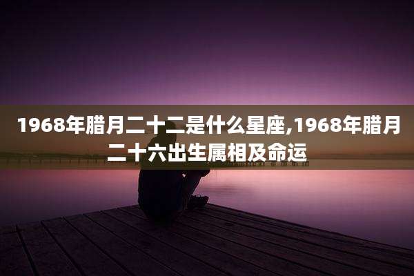 1968年腊月二十二是什么星座,1968年腊月二十六出生属相及命运