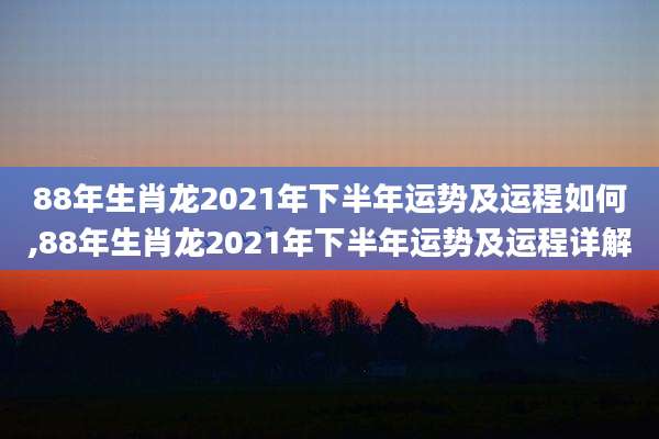 88年生肖龙2021年下半年运势及运程如何,88年生肖龙2021年下半年运势及运程详解