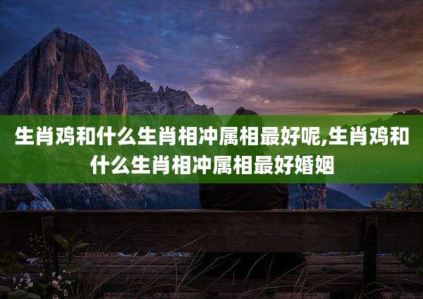 生肖鸡和什么生肖相冲属相最好呢,生肖鸡和什么生肖相冲属相最好婚姻