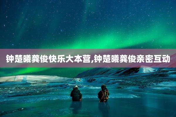 钟楚曦龚俊快乐大本营,钟楚曦龚俊亲密互动