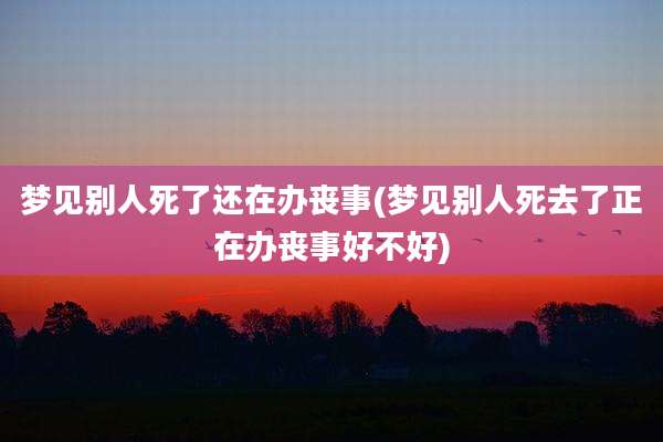 梦见别人死了还在办丧事(梦见别人死去了正在办丧事好不好)