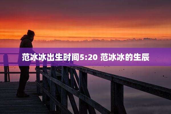 范冰冰出生时间5:20 范冰冰的生辰