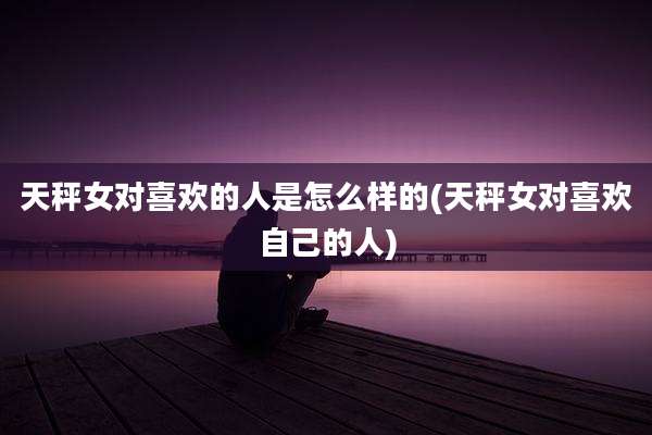 天秤女对喜欢的人是怎么样的(天秤女对喜欢自己的人)