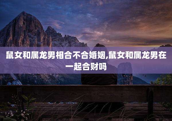鼠女和属龙男相合不合婚姻,鼠女和属龙男在一起合财吗
