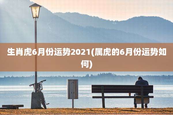 生肖虎6月份运势2021(属虎的6月份运势如何)