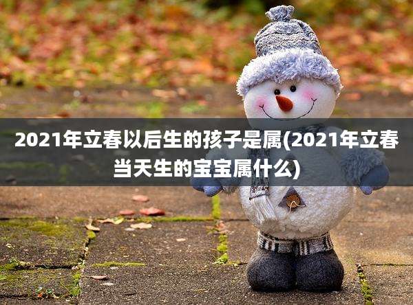 2021年立春以后生的孩子是属(2021年立春当天生的宝宝属什么)