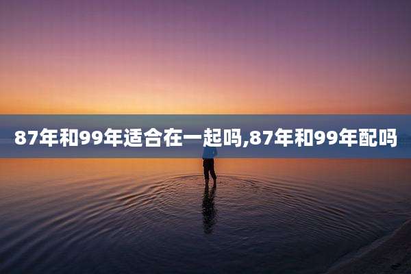 87年和99年适合在一起吗,87年和99年配吗