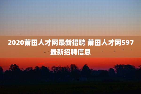 2020莆田人才网最新招聘 莆田人才网597最新招聘信息