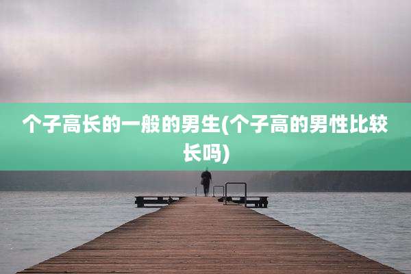 个子高长的一般的男生(个子高的男性比较长吗)