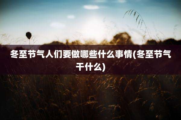 冬至节气人们要做哪些什么事情(冬至节气干什么)