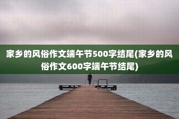 家乡的风俗作文端午节500字结尾(家乡的风俗作文600字端午节结尾)