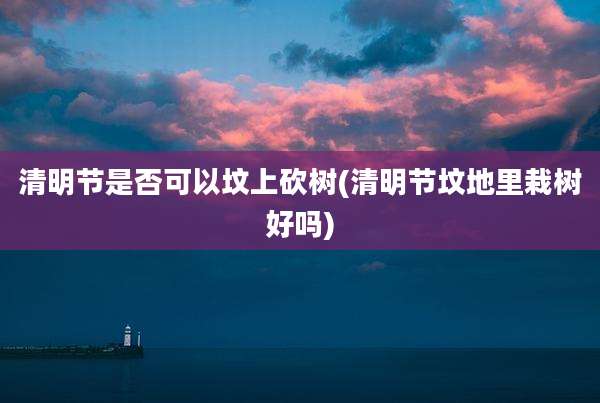 清明节是否可以坟上砍树(清明节坟地里栽树好吗)