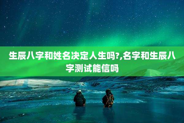 生辰八字和姓名决定人生吗?,名字和生辰八字测试能信吗