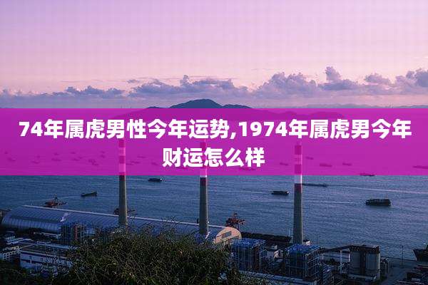 74年属虎男性今年运势,1974年属虎男今年财运怎么样
