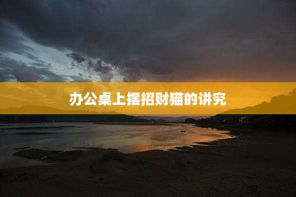 办公桌上摆招财猫的讲究