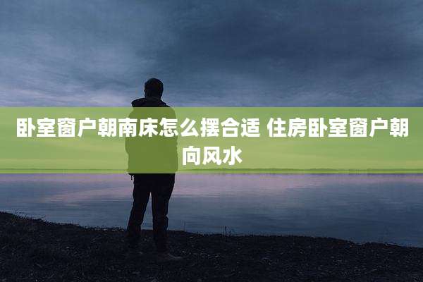 卧室窗户朝南床怎么摆合适 住房卧室窗户朝向风水