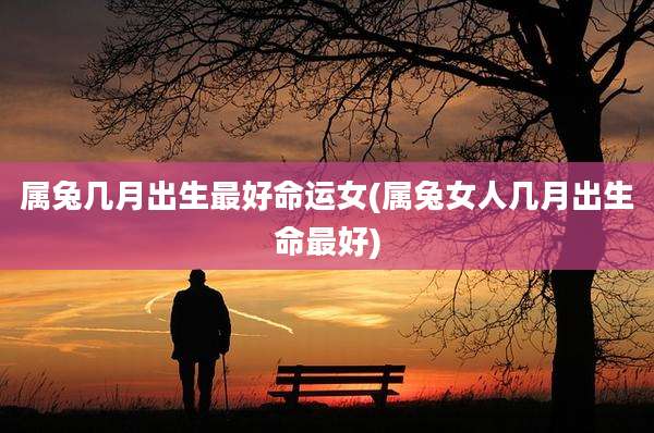 属兔几月出生最好命运女(属兔女人几月出生命最好)