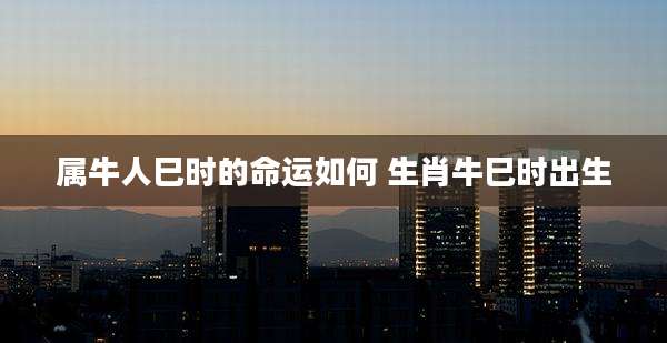 属牛人巳时的命运如何 生肖牛巳时出生