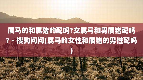 属马的和属猪的配吗?女属马和男属猪配吗? - 搜狗问问(属马的女性和属猪的男性配吗)