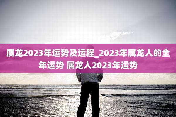 属龙2023年运势及运程_2023年属龙人的全年运势 属龙人2023年运势