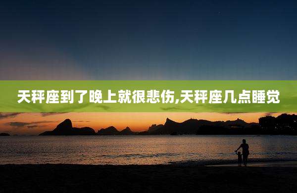 天秤座到了晚上就很悲伤,天秤座几点睡觉