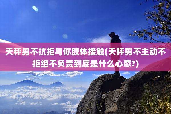 天秤男不抗拒与你肢体接触(天秤男不主动不拒绝不负责到底是什么心态?)