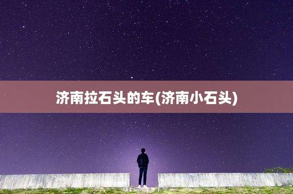 济南拉石头的车(济南小石头)
