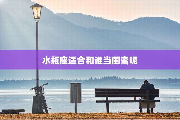 水瓶座适合和谁当闺蜜呢