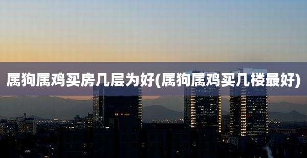 属狗属鸡买房几层为好(属狗属鸡买几楼最好)
