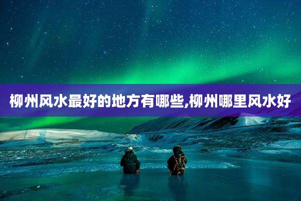 柳州风水最好的地方有哪些,柳州哪里风水好