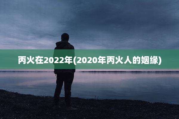 丙火在2022年(2020年丙火人的姻缘)