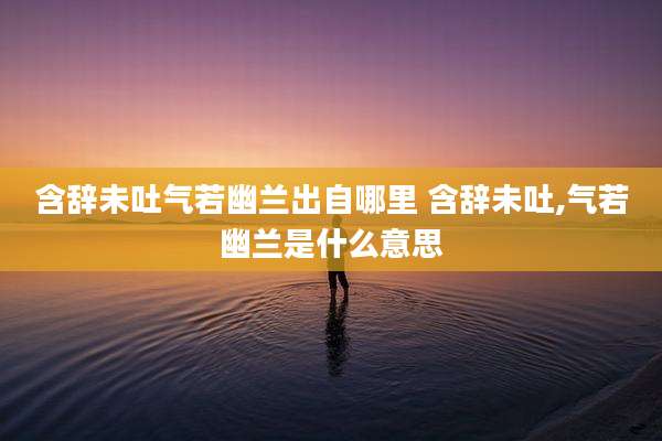 含辞未吐气若幽兰出自哪里 含辞未吐,气若幽兰是什么意思