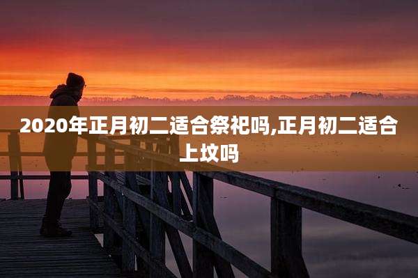2020年正月初二适合祭祀吗,正月初二适合上坟吗