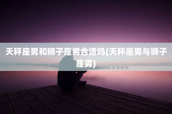 天秤座男和狮子座男合适吗(天秤座男与狮子座男)